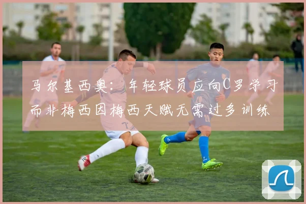 马尔基西奥：年轻球员应向C罗学习而非梅西因梅西天赋无需过多训练