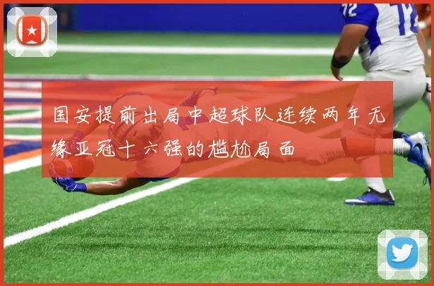 国安提前出局中超球队连续两年无缘亚冠十六强的尴尬局面