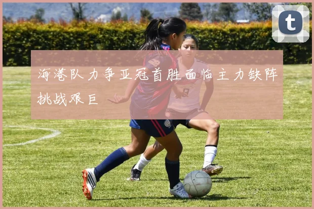 海港队力争亚冠首胜面临主力缺阵挑战艰巨