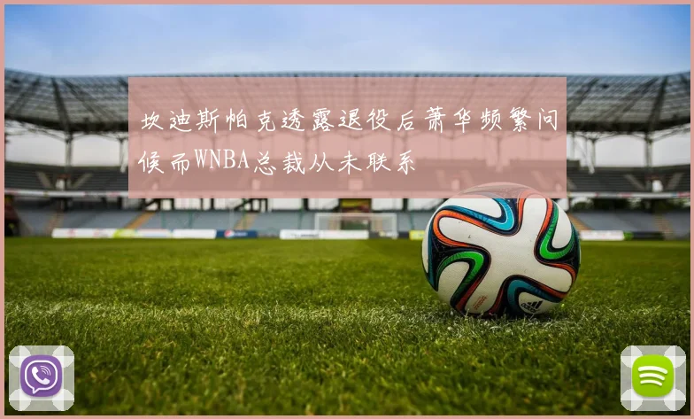 坎迪斯帕克透露退役后萧华频繁问候而WNBA总裁从未联系