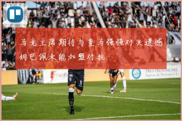 马竞主席期待与皇马强强对决遗憾姆巴佩未能加盟对抗
