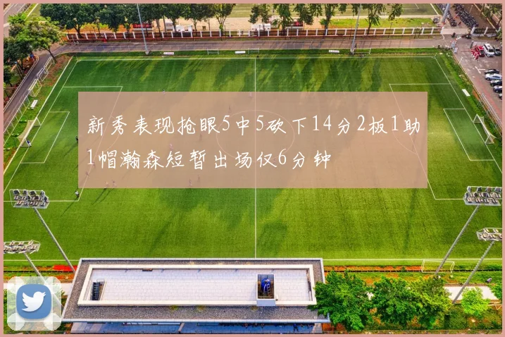 新秀表现抢眼5中5砍下14分2板1助1帽瀚森短暂出场仅6分钟
