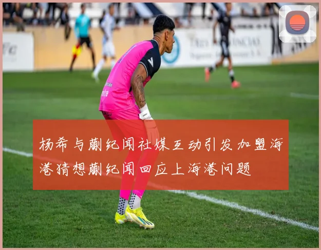 杨希与蒯纪闻社媒互动引发加盟海港猜想蒯纪闻回应上海港问题