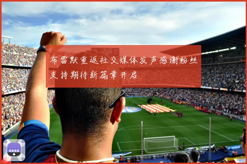 布雷默重返社交媒体发声感谢粉丝支持期待新篇章开启