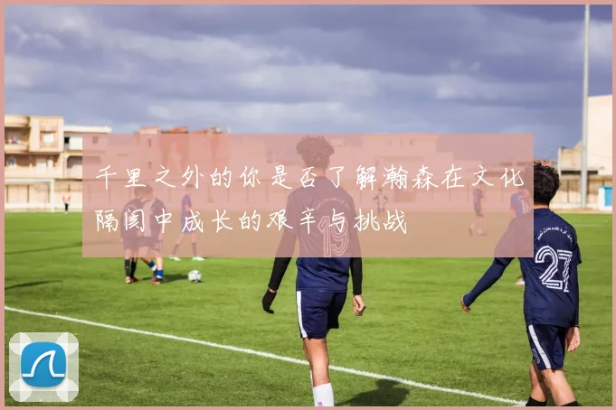 千里之外的你是否了解瀚森在文化隔阂中成长的艰辛与挑战