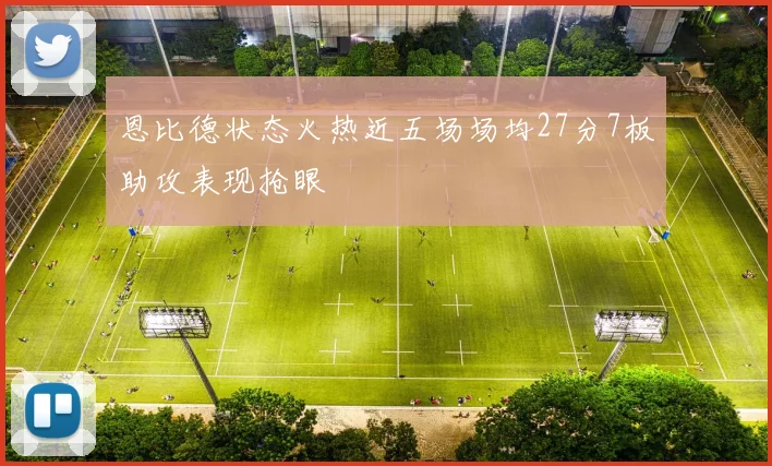 恩比德状态火热近五场场均27分7板助攻表现抢眼