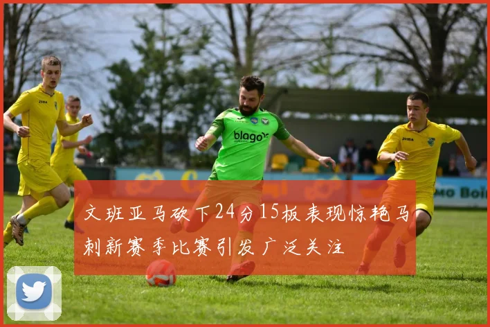 文班亚马砍下24分15板表现惊艳马刺新赛季比赛引发广泛关注