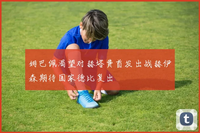 姆巴佩渴望对赫塔费首发出战赫伊森期待国家德比复出