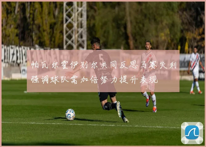 帕瓦尔霍伊别尔共同反思马赛失利强调球队需加倍努力提升表现