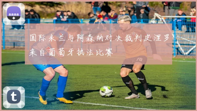 国际米兰与阿森纳对决裁判皮涅罗来自葡萄牙执法比赛