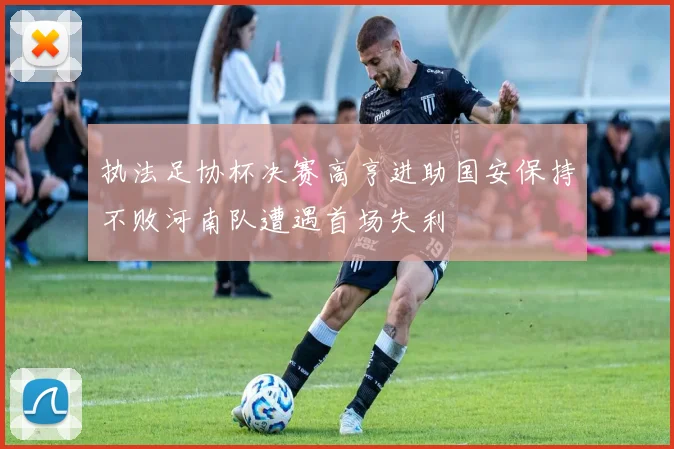 执法足协杯决赛高亨进助国安保持不败河南队遭遇首场失利