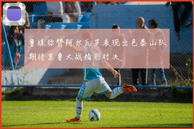 鲁媒称赞阿尔瓦罗表现出色泰山队期待京鲁大战精彩对决