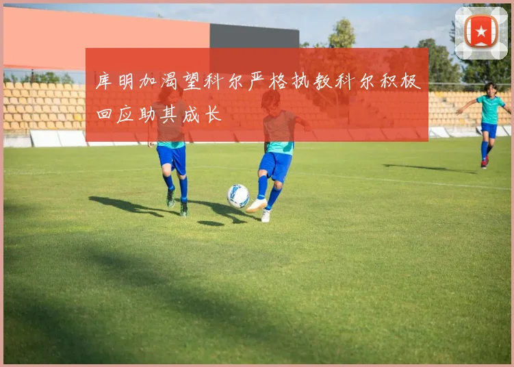 库明加渴望科尔严格执教科尔积极回应助其成长