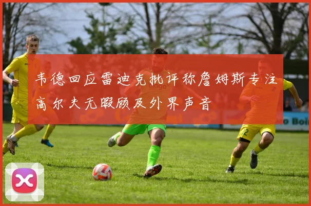 韦德回应雷迪克批评称詹姆斯专注高尔夫无暇顾及外界声音