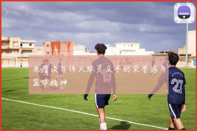 老詹谈与伟大球员交手的荣誉感与篮球精神