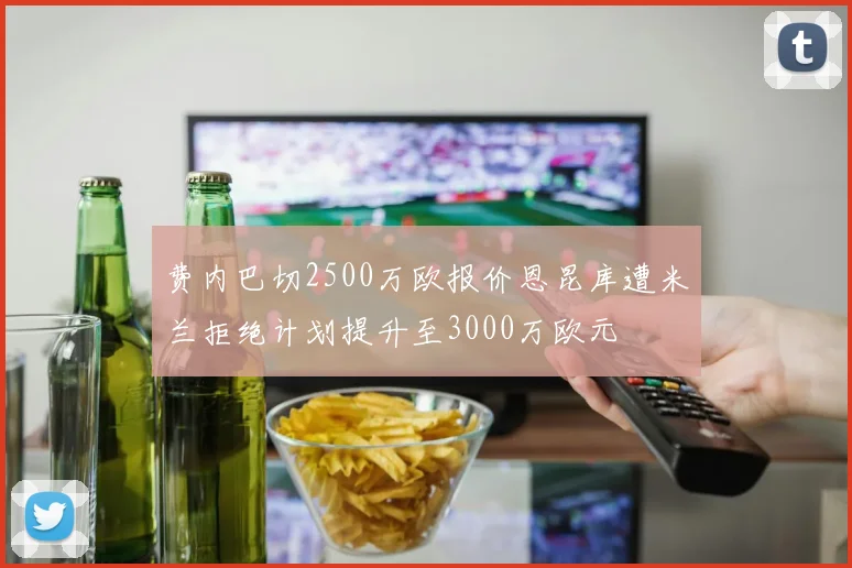 费内巴切2500万欧报价恩昆库遭米兰拒绝计划提升至3000万欧元