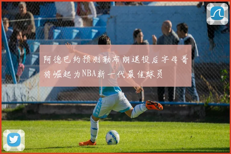 阿德巴约预测勒布朗退役后字母哥将崛起为NBA新一代最佳球员