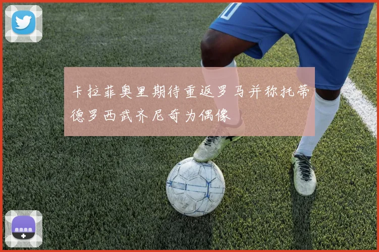 卡拉菲奥里期待重返罗马并称托蒂德罗西武齐尼奇为偶像