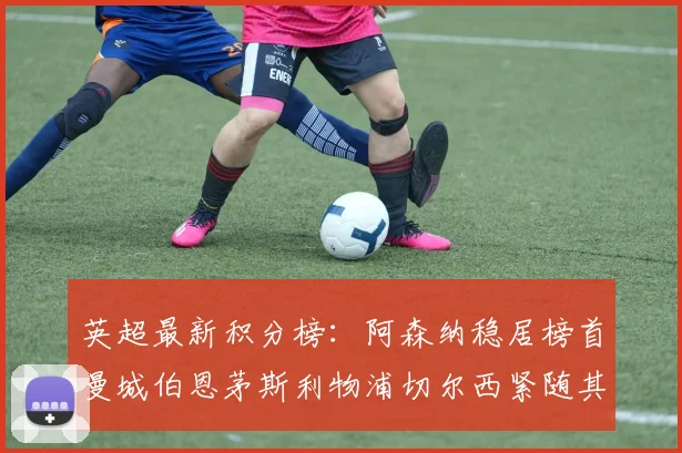 英超最新积分榜：阿森纳稳居榜首曼城伯恩茅斯利物浦切尔西紧随其后