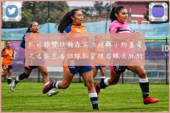 队记称赞杨瀚森实力超群小约基奇之名实至名归球队管理层眼光独到