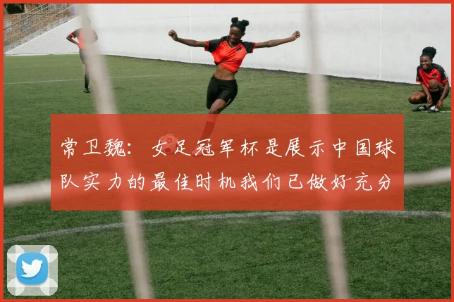 常卫魏：女足冠军杯是展示中国球队实力的最佳时机我们已做好充分准备