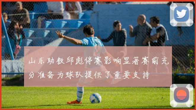 山东助教邱彪停赛影响显著赛前充分准备为球队提供了重要支持