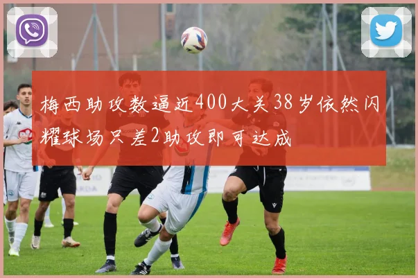 梅西助攻数逼近400大关38岁依然闪耀球场只差2助攻即可达成
