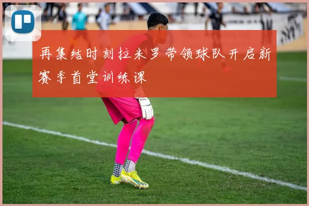 再集结时刻拉米罗带领球队开启新赛季首堂训练课