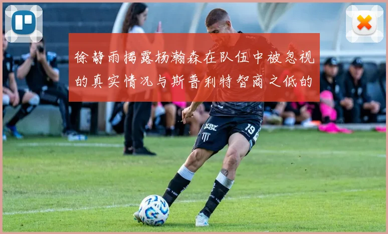 徐静雨揭露杨瀚森在队伍中被忽视的真实情况与斯普利特智商之低的尴尬真相