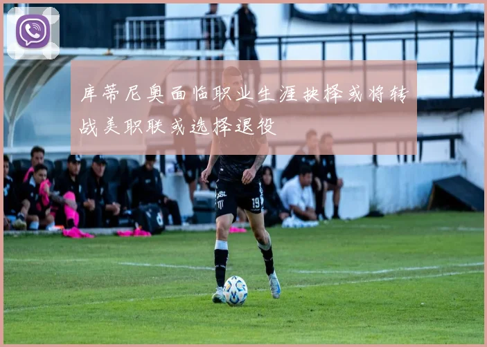 库蒂尼奥面临职业生涯抉择或将转战美职联或选择退役