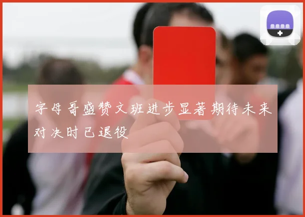 字母哥盛赞文班进步显著期待未来对决时已退役