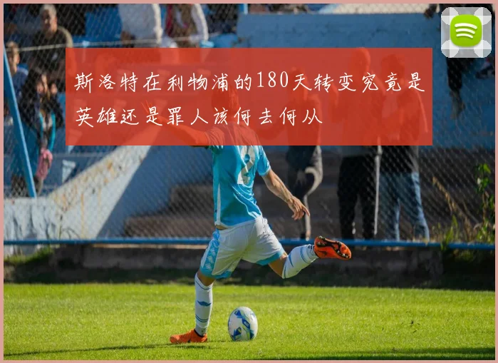 斯洛特在利物浦的180天转变究竟是英雄还是罪人该何去何从