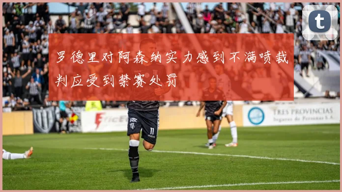 罗德里对阿森纳实力感到不满喷裁判应受到禁赛处罚