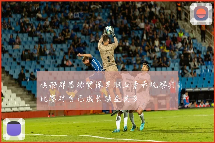 快船邓恩称赞保罗职业素养观察其比赛对自己成长助益良多
