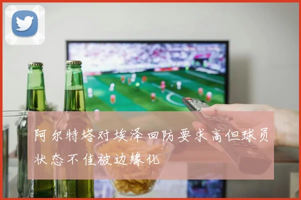 阿尔特塔对埃泽回防要求高但球员状态不佳被边缘化