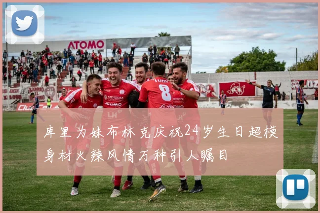 库里为妹布林克庆祝24岁生日超模身材火辣风情万种引人瞩目