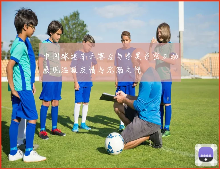 中国球迷李云赛后与李昊亲密互动展现温暖友情与宠溺之情