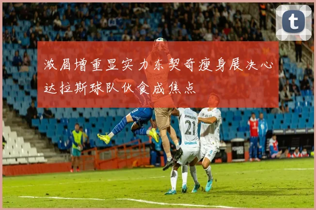 浓眉增重显实力东契奇瘦身展决心达拉斯球队伙食成焦点