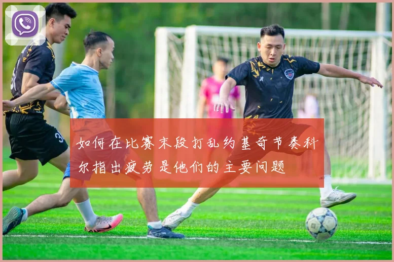如何在比赛末段打乱约基奇节奏科尔指出疲劳是他们的主要问题