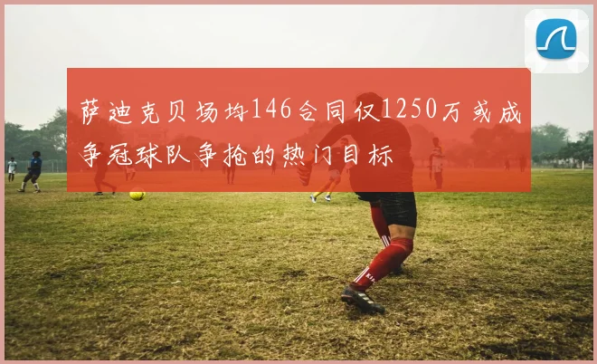 萨迪克贝场均146合同仅1250万或成争冠球队争抢的热门目标