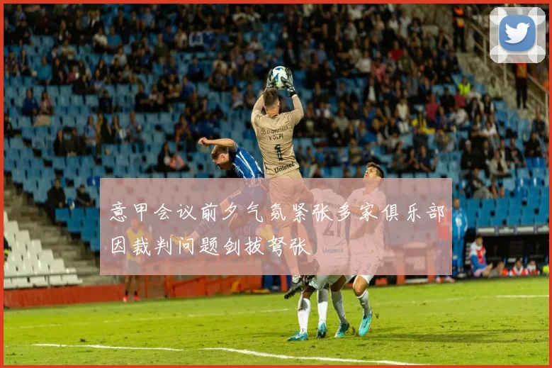 意甲会议前夕气氛紧张多家俱乐部因裁判问题剑拔弩张