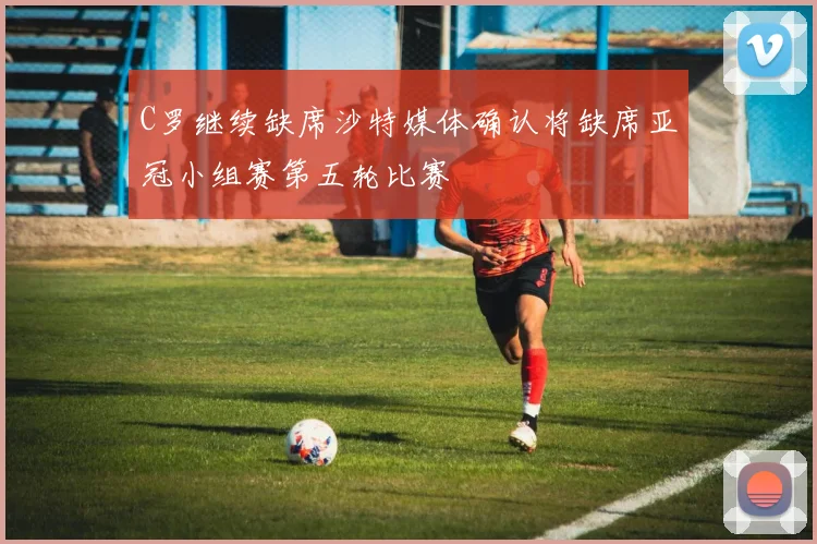 C罗继续缺席沙特媒体确认将缺席亚冠小组赛第五轮比赛