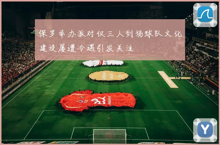 保罗举办派对仅三人到场球队文化建设屡遭冷遇引发关注